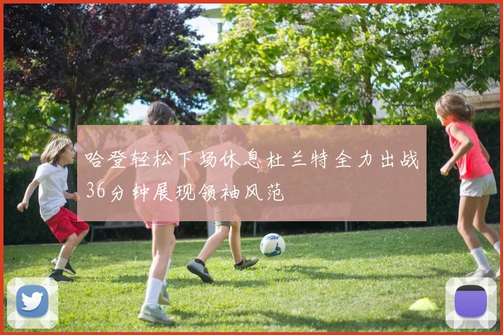 哈登轻松下场休息杜兰特全力出战36分钟展现领袖风范