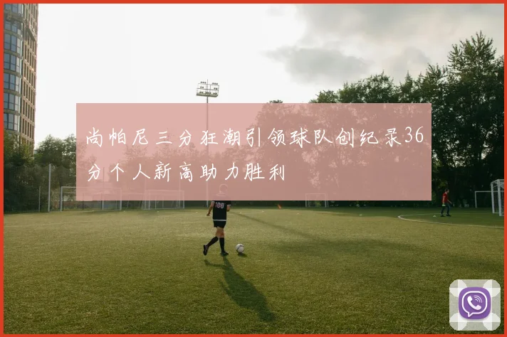 尚帕尼三分狂潮引领球队创纪录36分个人新高助力胜利