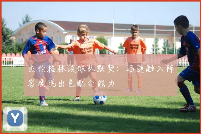 杰伦格林谈球队默契：迅速融入阵容展现出色配合能力