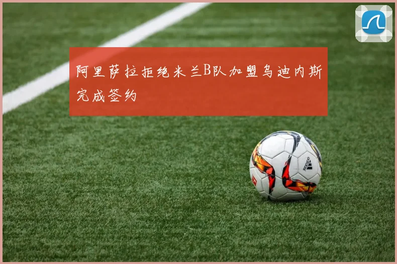 阿里萨拉拒绝米兰B队加盟乌迪内斯完成签约