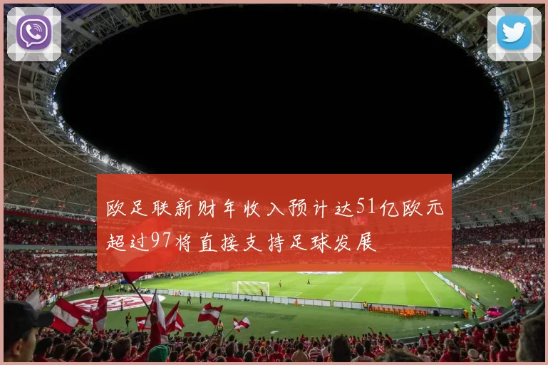 欧足联新财年收入预计达51亿欧元超过97将直接支持足球发展